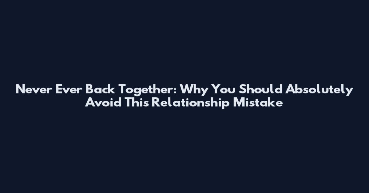 Never Ever Back Together: Why You Should Absolutely Avoid This Relationship Mistake