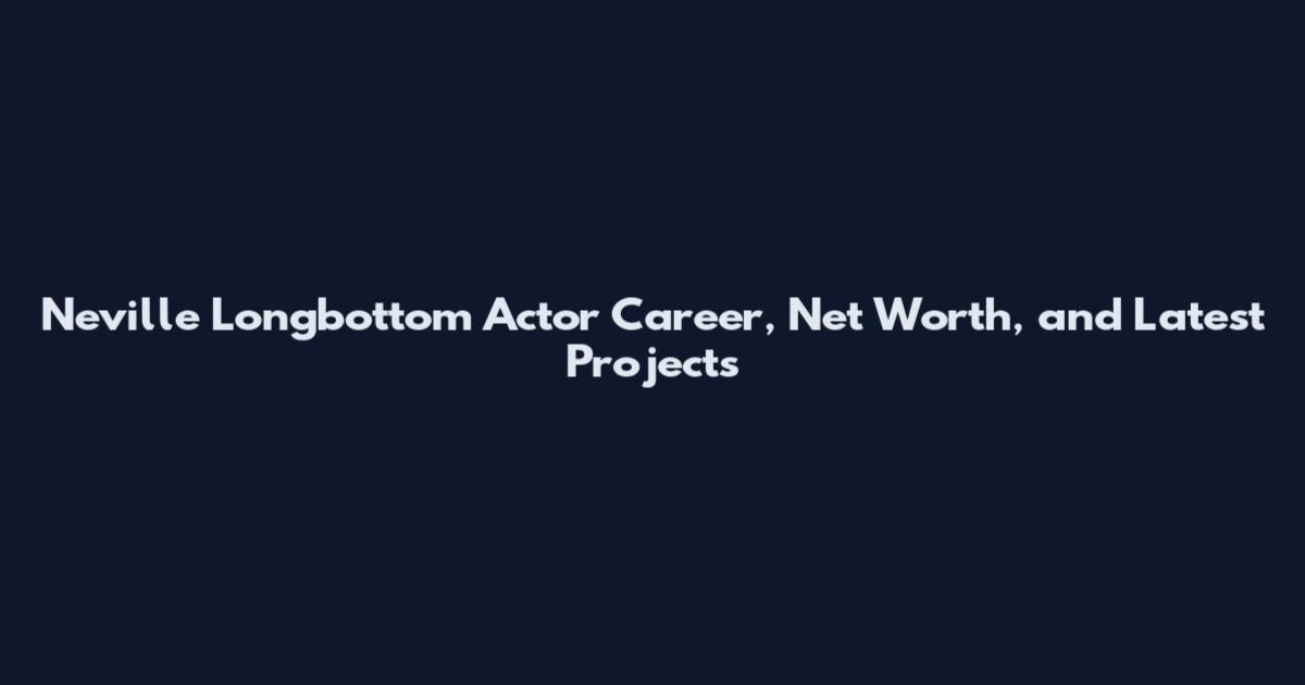 Neville Longbottom Actor Career, Net Worth, and Latest Projects