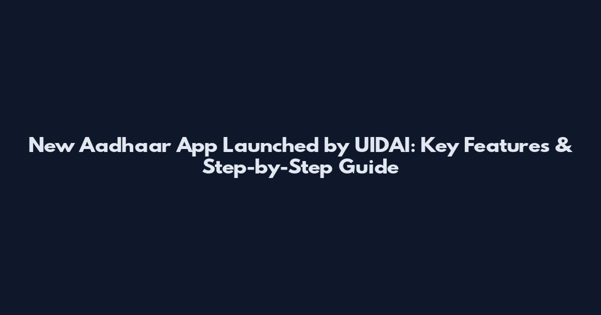 New Aadhaar App Launched by UIDAI: Key Features & Step-by-Step Guide