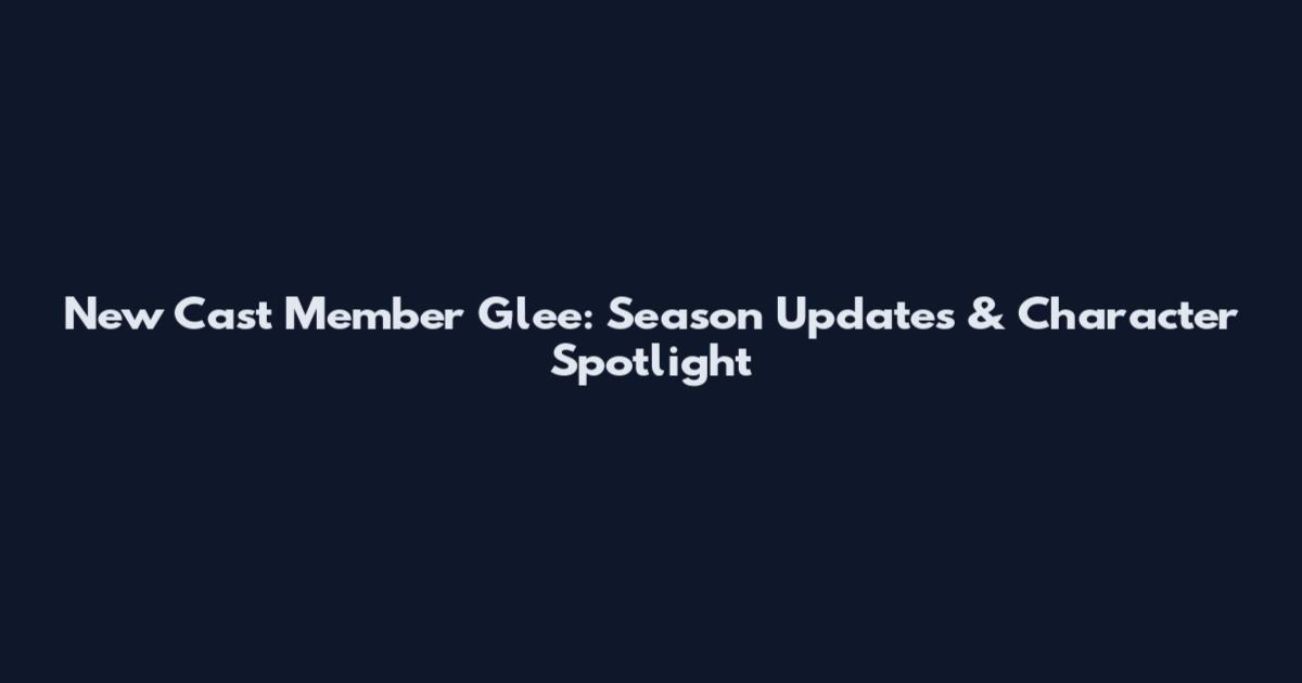 New Cast Member Glee: Season Updates & Character Spotlight