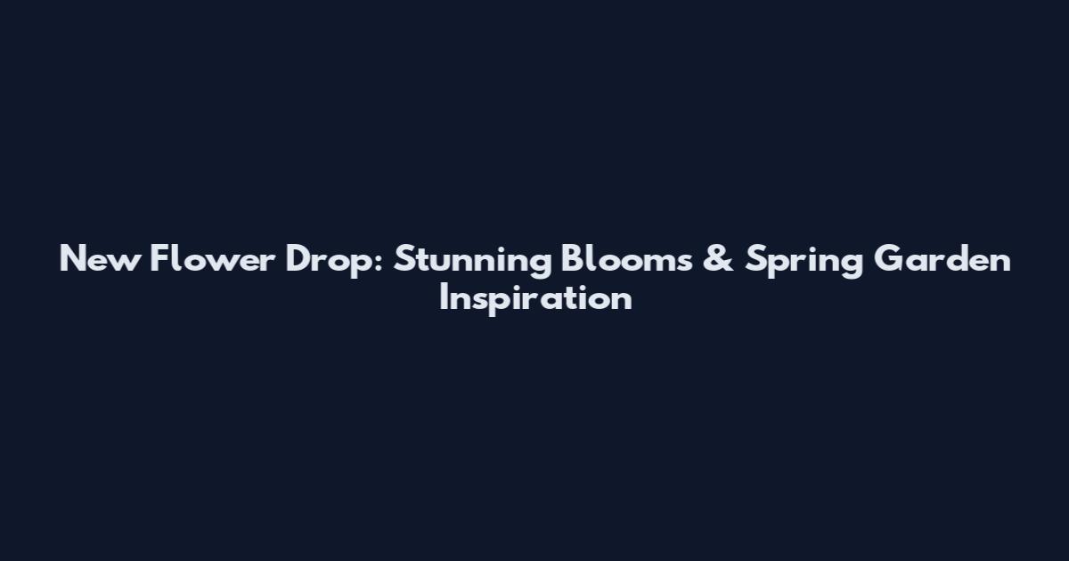 New Flower Drop: Stunning Blooms & Spring Garden Inspiration