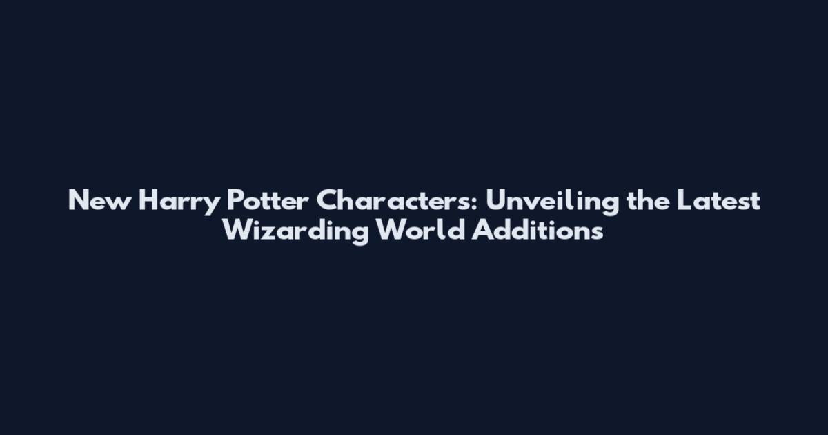 New Harry Potter Characters: Unveiling the Latest Wizarding World Additions