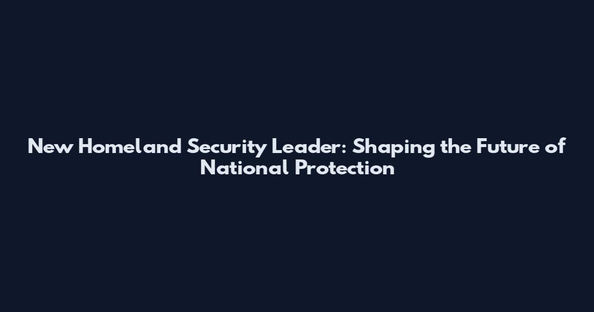 New Homeland Security Leader: Shaping the Future of National Protection