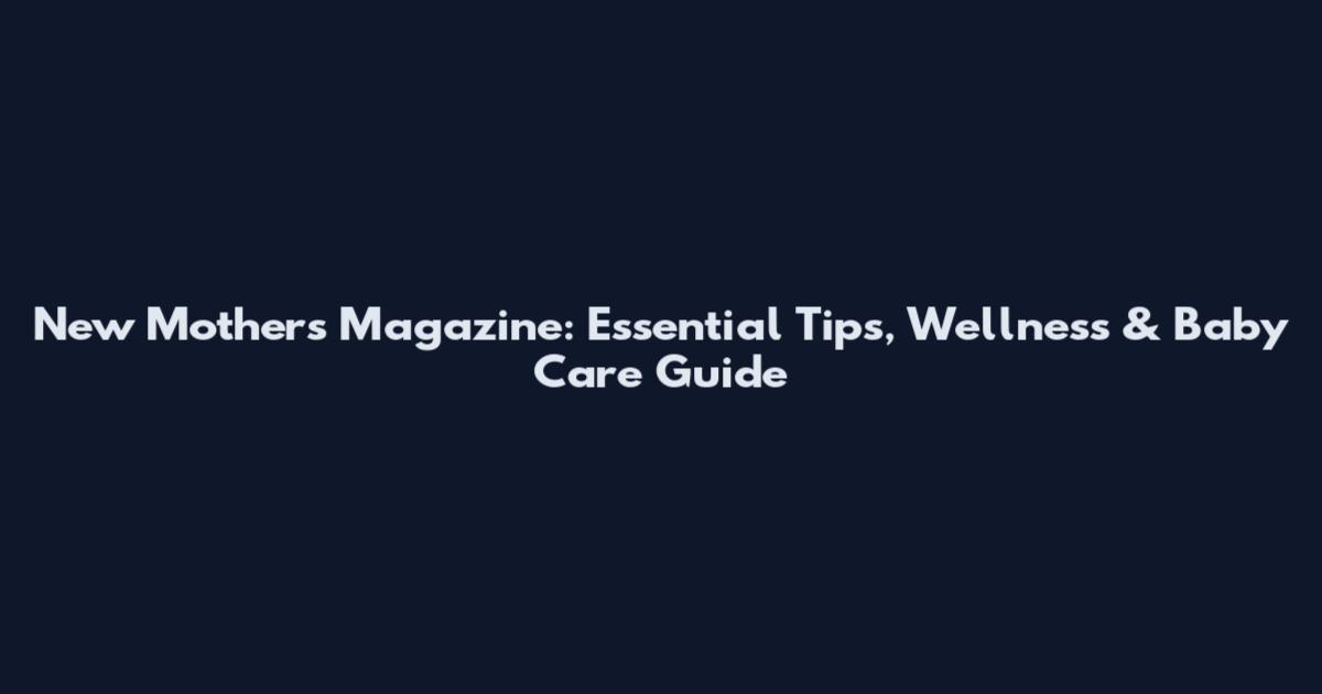 New Mothers Magazine: Essential Tips, Wellness & Baby Care Guide
