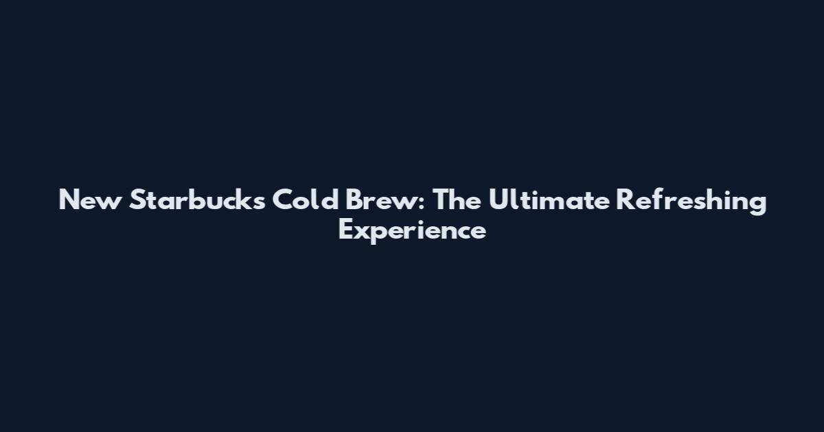 New Starbucks Cold Brew: The Ultimate Refreshing Experience