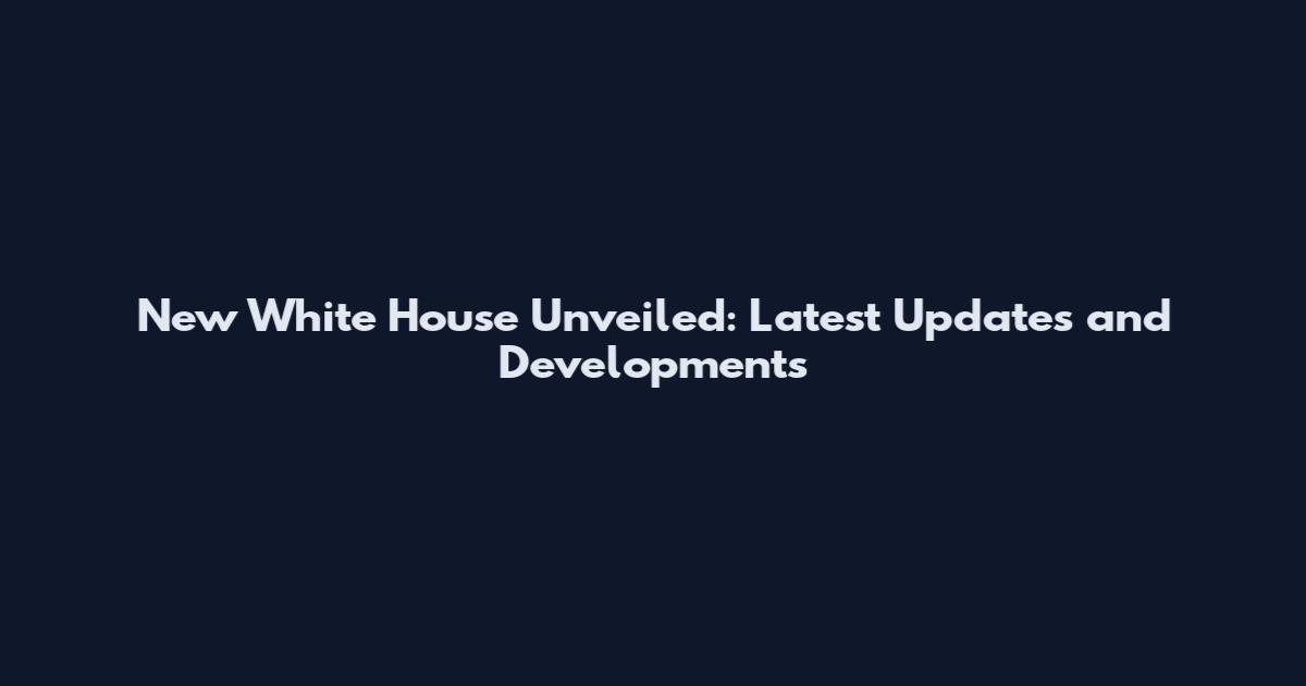 New White House Unveiled: Latest Updates and Developments
