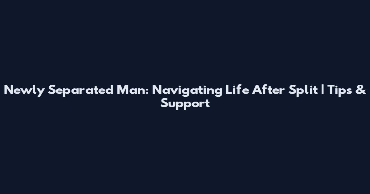 Newly Separated Man: Navigating Life After Split | Tips & Support