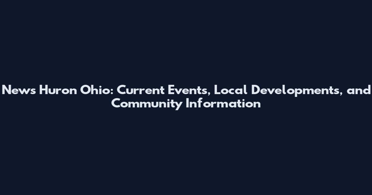 News Huron Ohio: Current Events, Local Developments, and Community Information