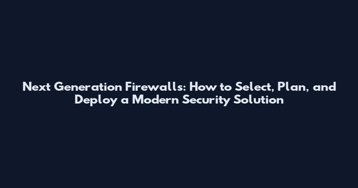 Next Generation Firewalls: How to Select, Plan, and Deploy a Modern Security Solution