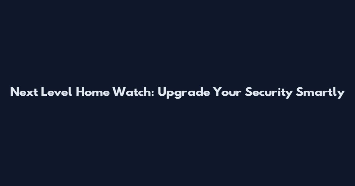 Next Level Home Watch: Upgrade Your Security Smartly