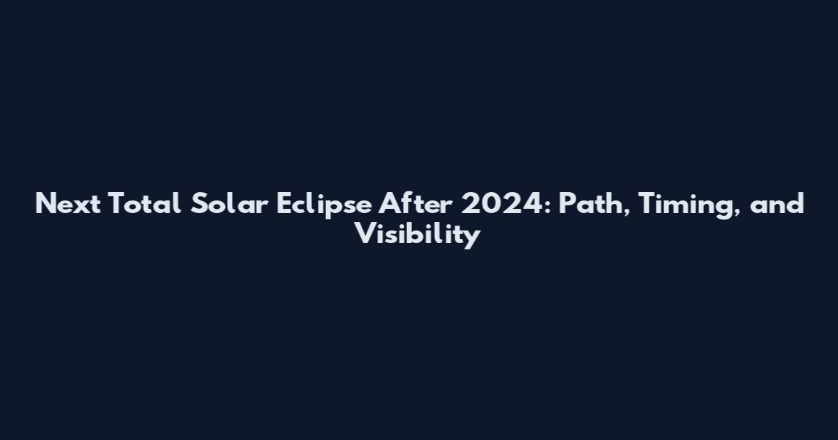 Next Total Solar Eclipse After 2024: Path, Timing, and Visibility