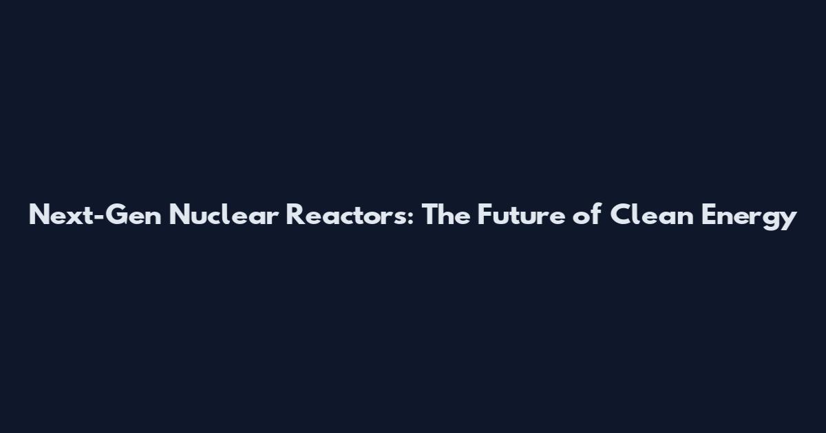 Next-Gen Nuclear Reactors: The Future of Clean Energy