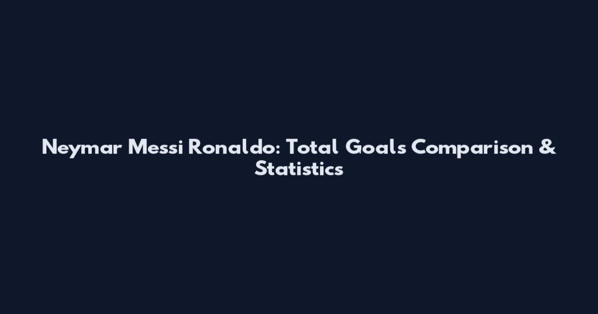 Neymar Messi Ronaldo: Total Goals Comparison & Statistics