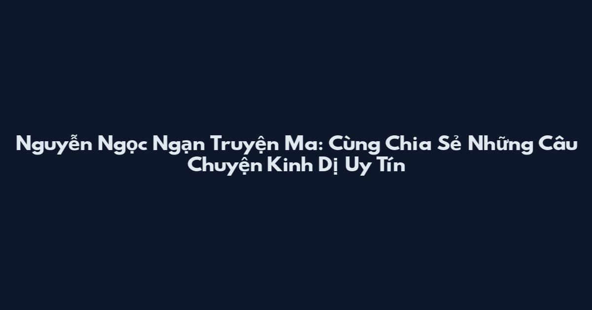 Nguyễn Ngọc Ngạn Truyện Ma: Cùng Chia Sẻ Những Câu Chuyện Kinh Dị Uy Tín