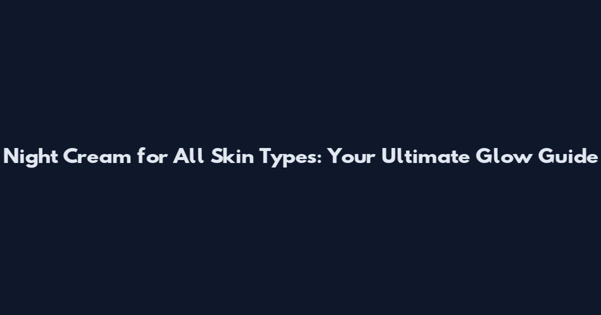 Night Cream for All Skin Types: Your Ultimate Glow Guide