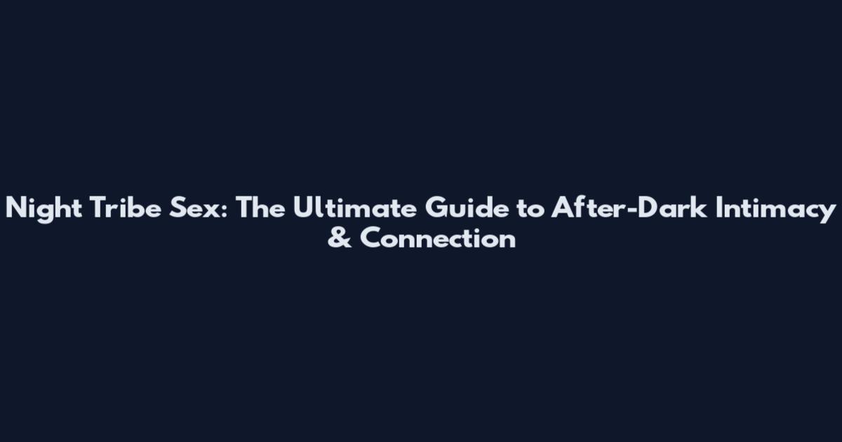 Night Tribe Sex: The Ultimate Guide to After-Dark Intimacy & Connection