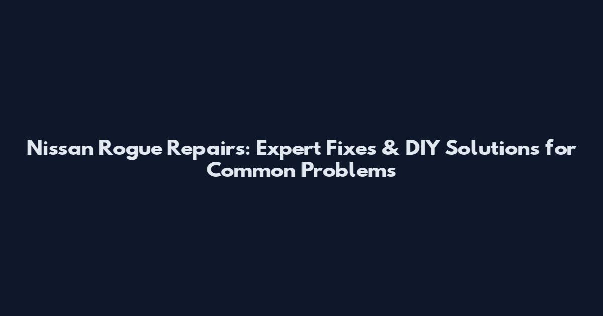 Nissan Rogue Repairs: Expert Fixes & DIY Solutions for Common Problems