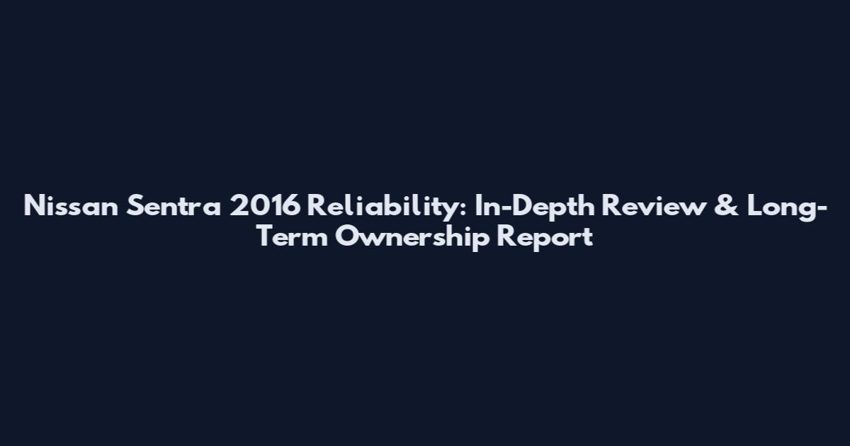 Nissan Sentra 2016 Reliability: In-Depth Review & Long-Term Ownership Report