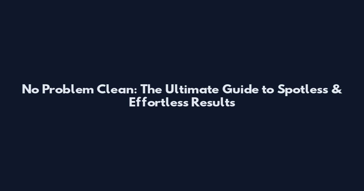 No Problem Clean: The Ultimate Guide to Spotless & Effortless Results
