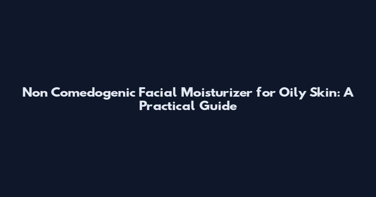 Non Comedogenic Facial Moisturizer for Oily Skin: A Practical Guide