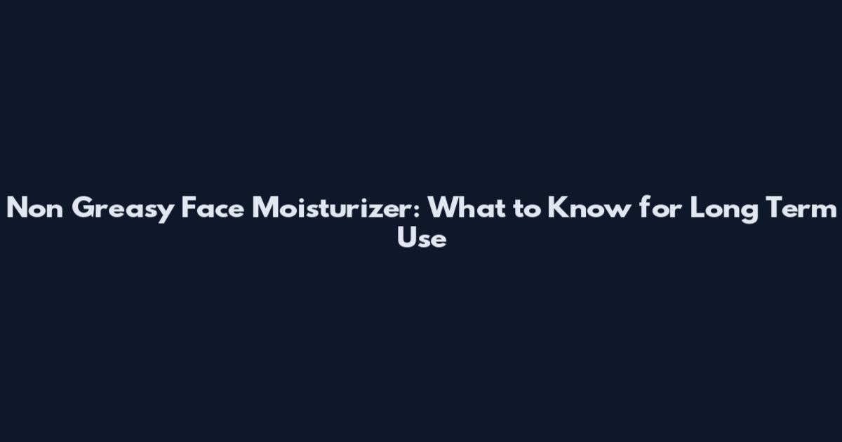 Non Greasy Face Moisturizer: What to Know for Long Term Use