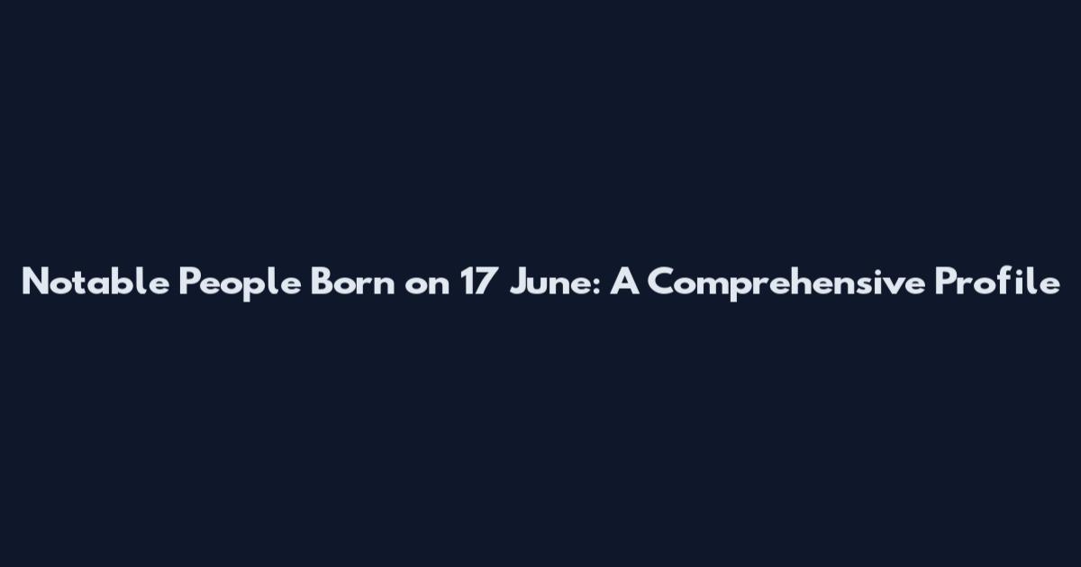 Notable People Born on 17 June: A Comprehensive Profile