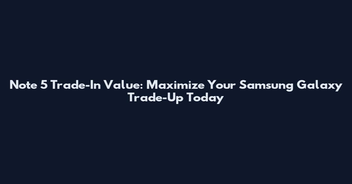 Note 5 Trade-In Value: Maximize Your Samsung Galaxy Trade-Up Today