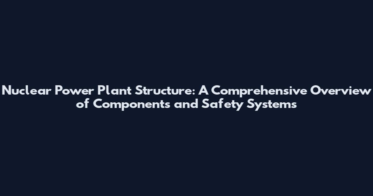 Nuclear Power Plant Structure: A Comprehensive Overview of Components and Safety Systems