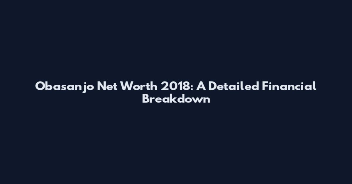 Obasanjo Net Worth 2018: A Detailed Financial Breakdown
