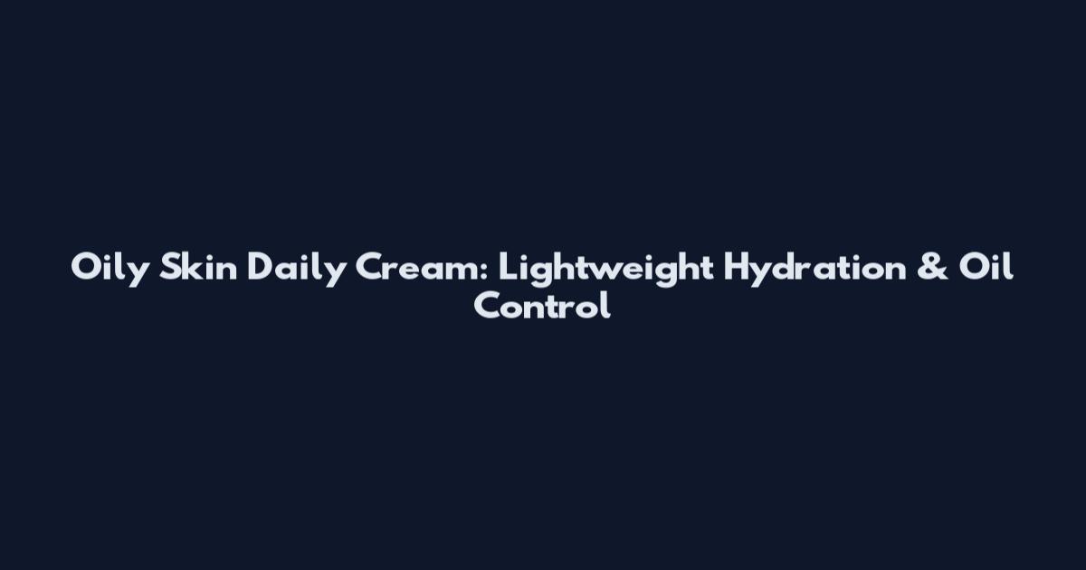 Oily Skin Daily Cream: Lightweight Hydration & Oil Control