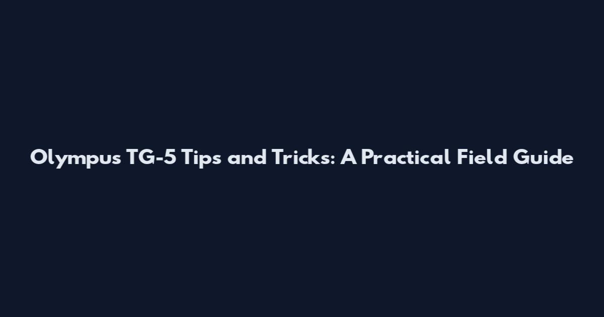 Olympus TG-5 Tips and Tricks: A Practical Field Guide