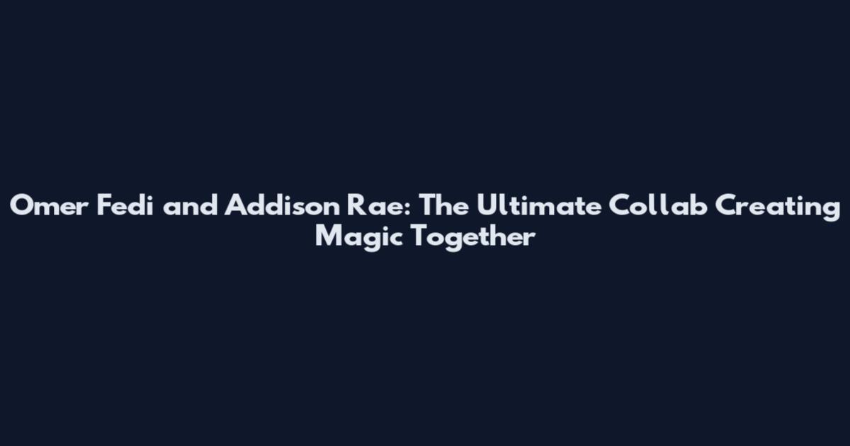 Omer Fedi and Addison Rae: The Ultimate Collab Creating Magic Together