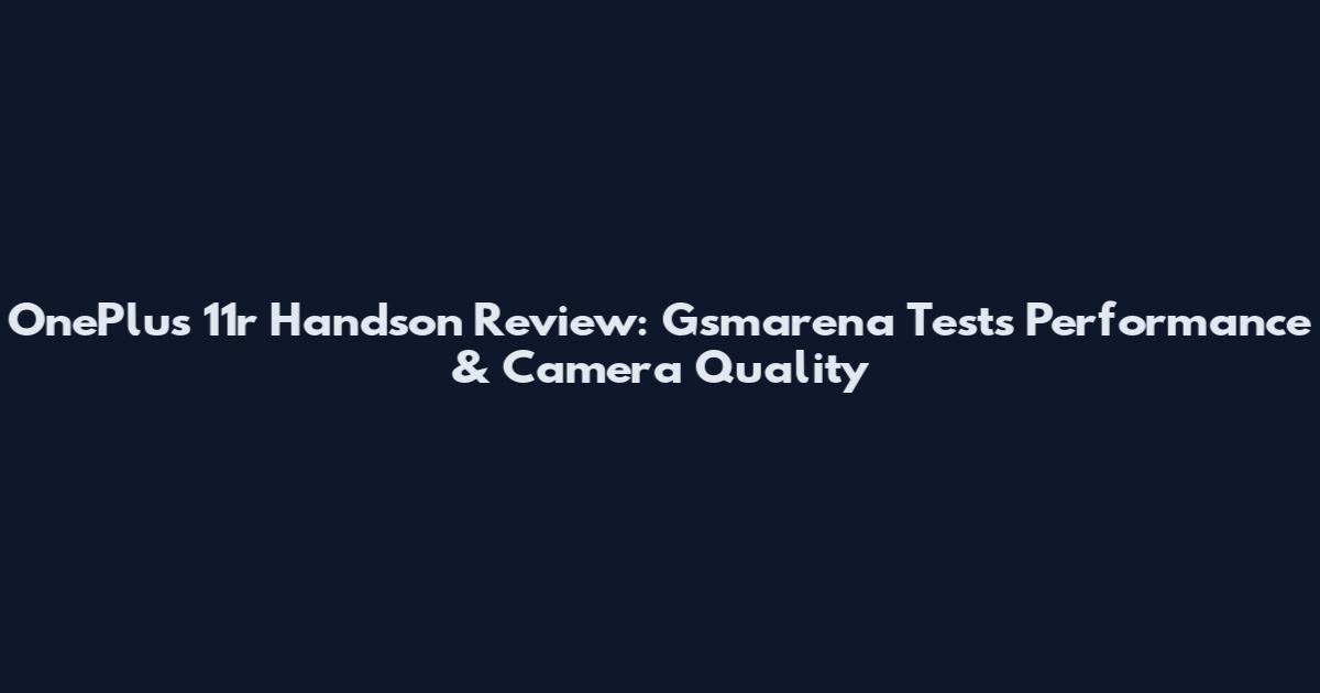 OnePlus 11r Handson Review: Gsmarena Tests Performance & Camera Quality