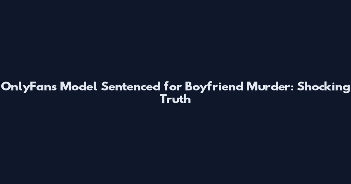 OnlyFans Model Sentenced for Boyfriend Murder: Shocking Truth
