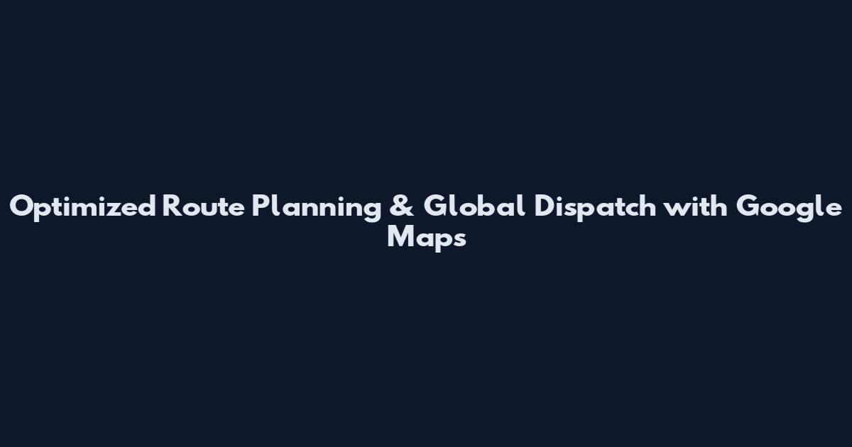 Optimized Route Planning & Global Dispatch with Google Maps