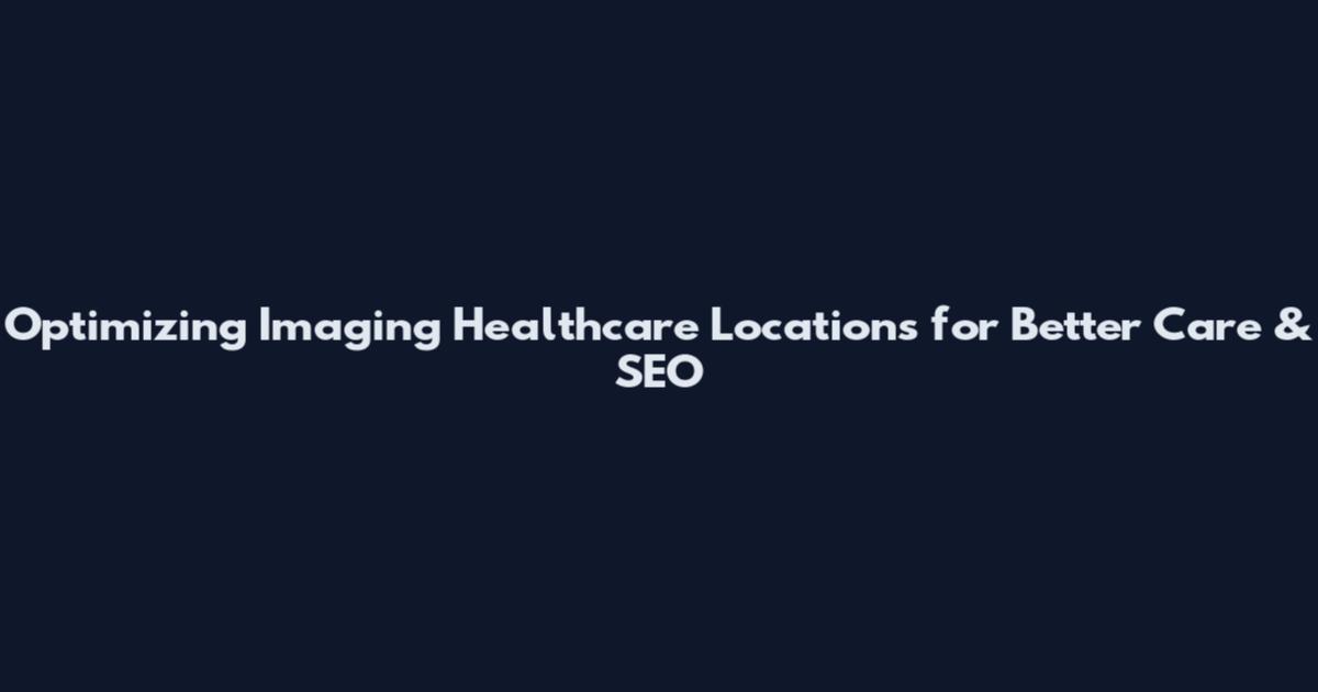 Optimizing Imaging Healthcare Locations for Better Care & SEO