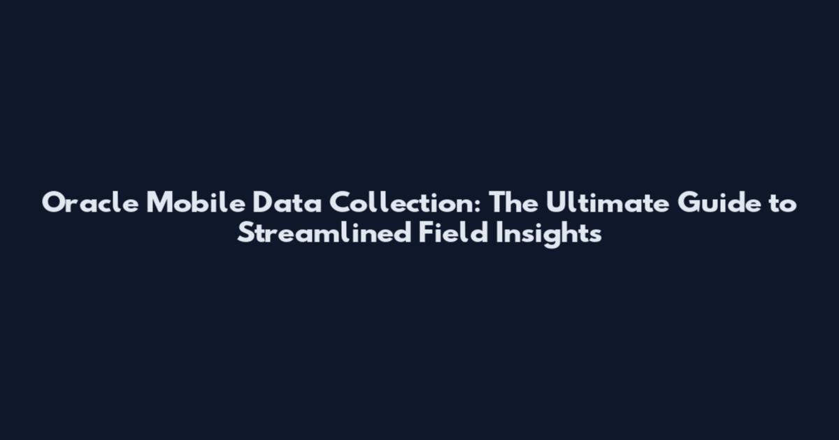 Oracle Mobile Data Collection: The Ultimate Guide to Streamlined Field Insights