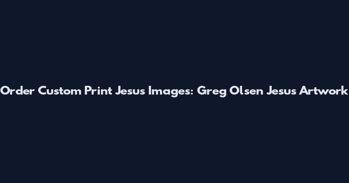 Order Custom Print Jesus Images: Greg Olsen Jesus Artwork