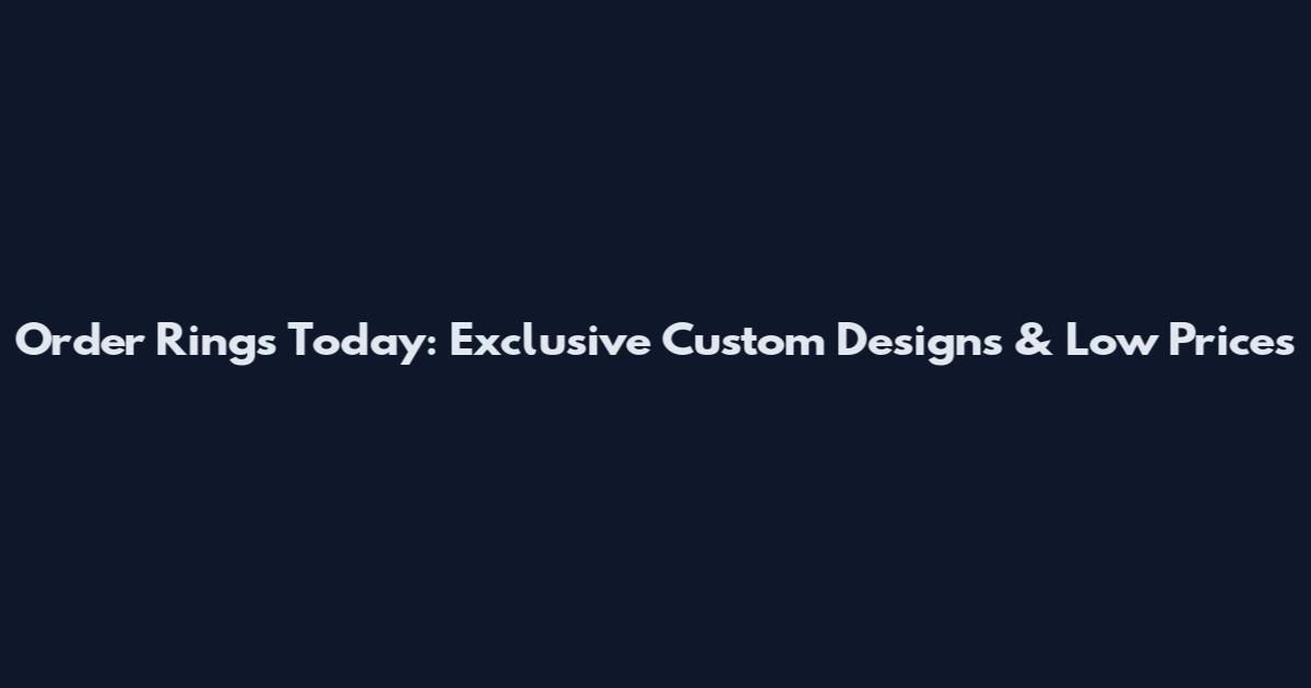 Order Rings Today: Exclusive Custom Designs & Low Prices