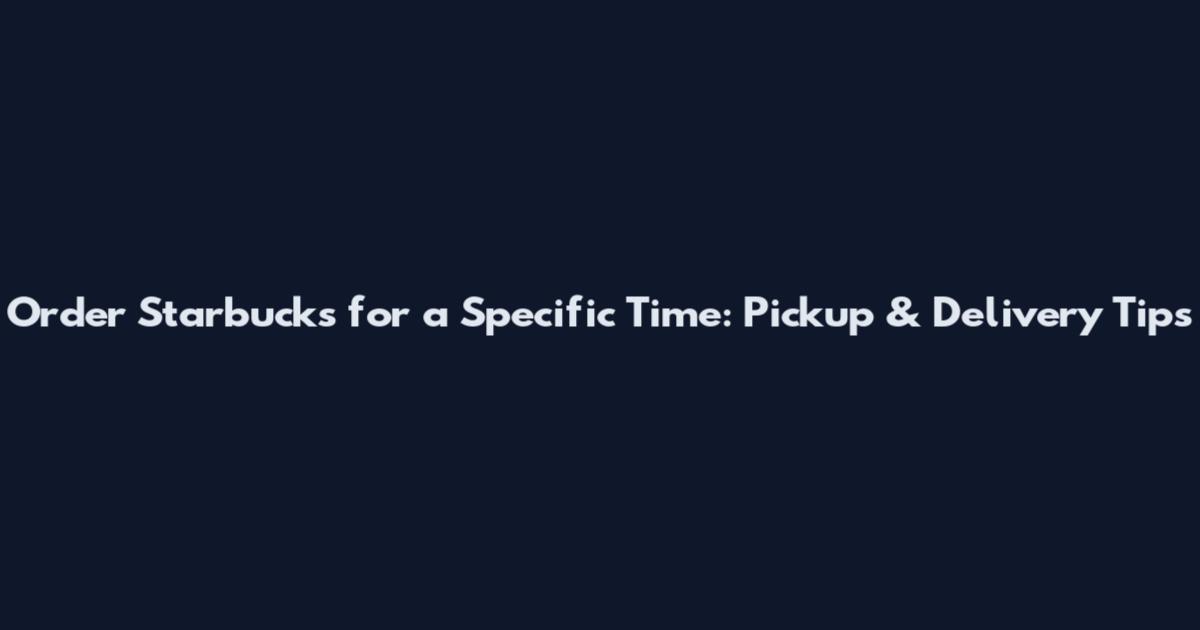 Order Starbucks for a Specific Time: Pickup & Delivery Tips