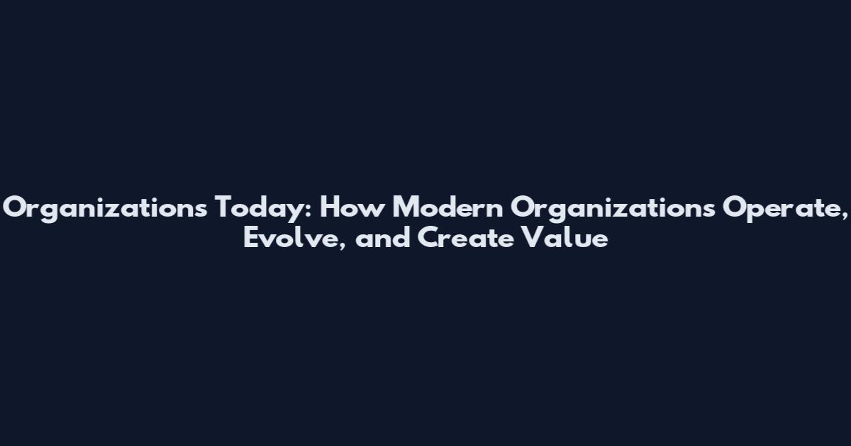 Organizations Today: How Modern Organizations Operate, Evolve, and Create Value