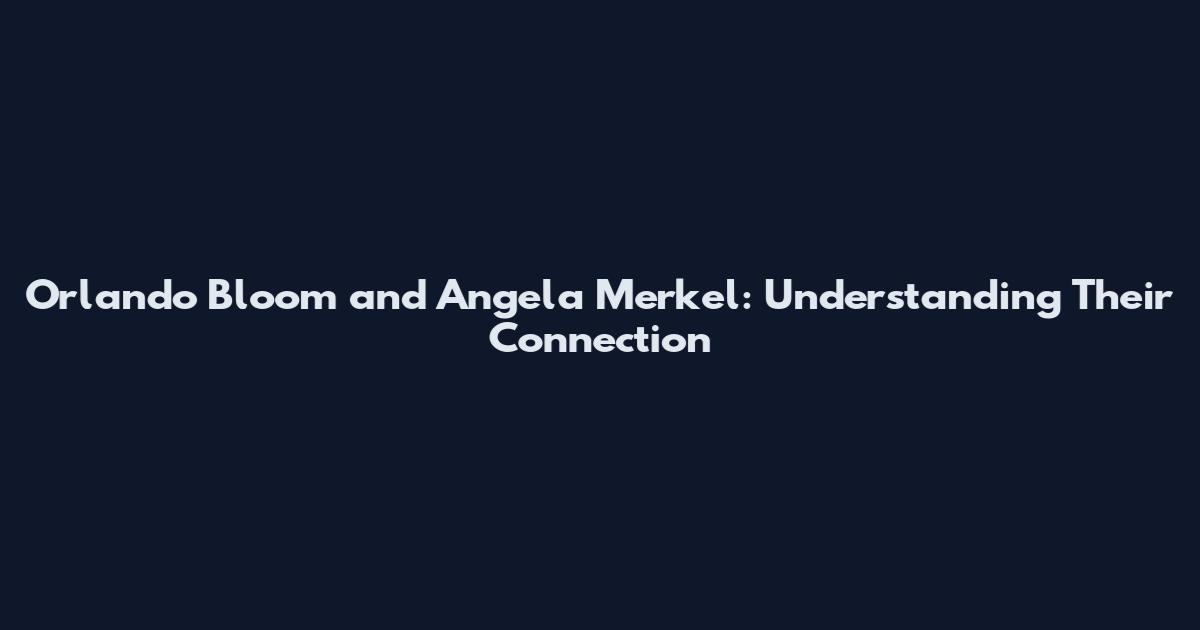 Orlando Bloom and Angela Merkel: Understanding Their Connection