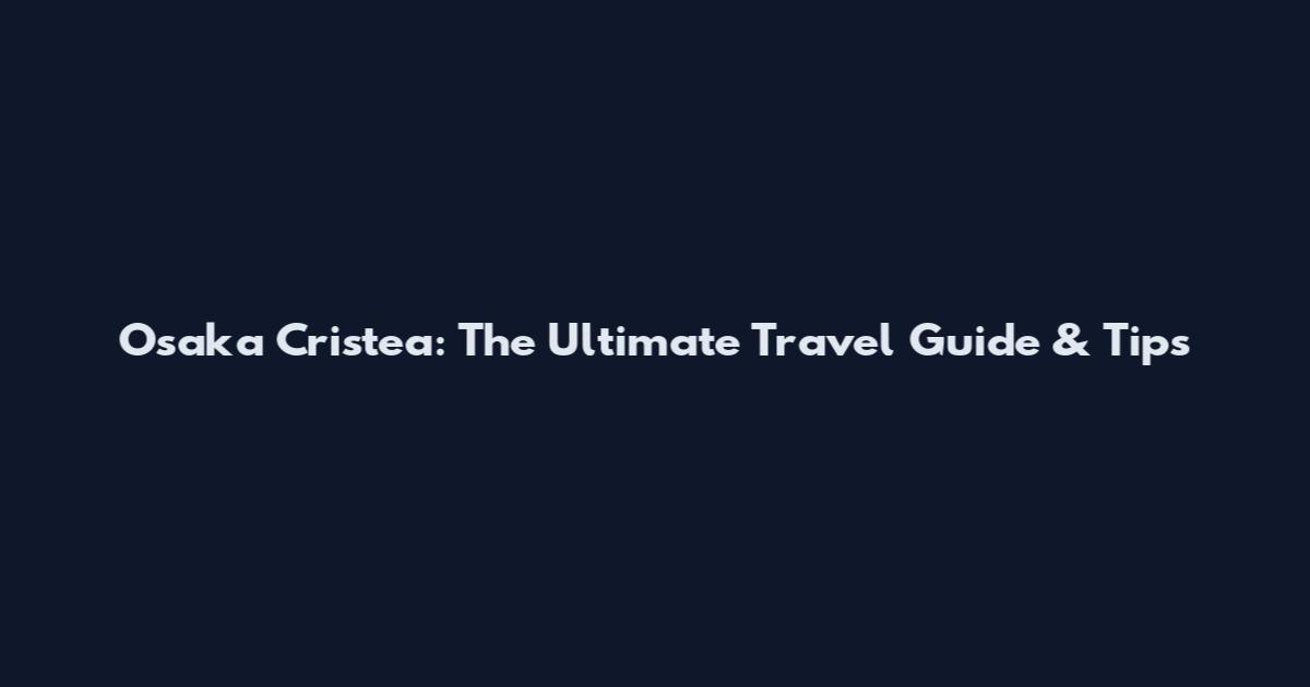 Osaka Cristea: The Ultimate Travel Guide & Tips