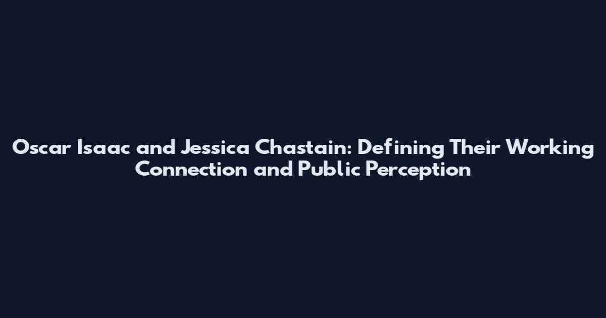 Oscar Isaac and Jessica Chastain: Defining Their Working Connection and Public Perception
