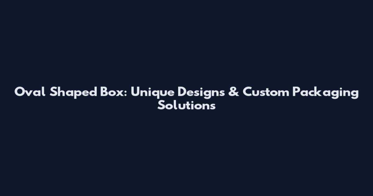 Oval Shaped Box: Unique Designs & Custom Packaging Solutions