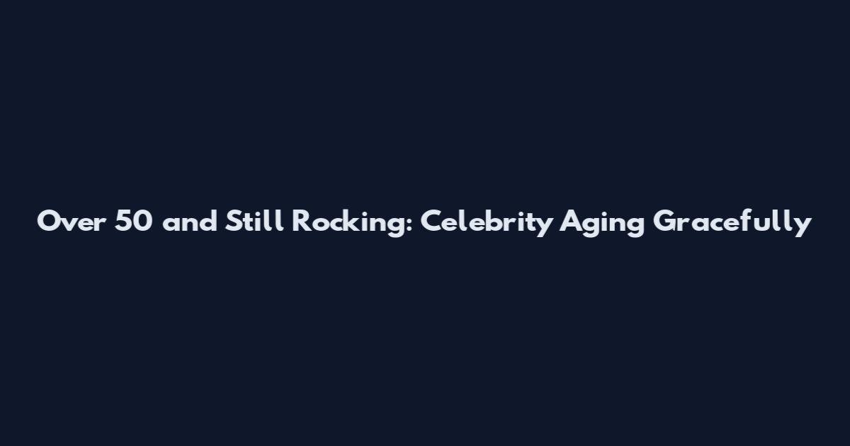 Over 50 and Still Rocking: Celebrity Aging Gracefully
