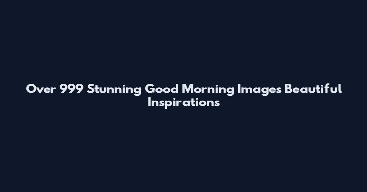 Over 999 Stunning Good Morning Images Beautiful Inspirations