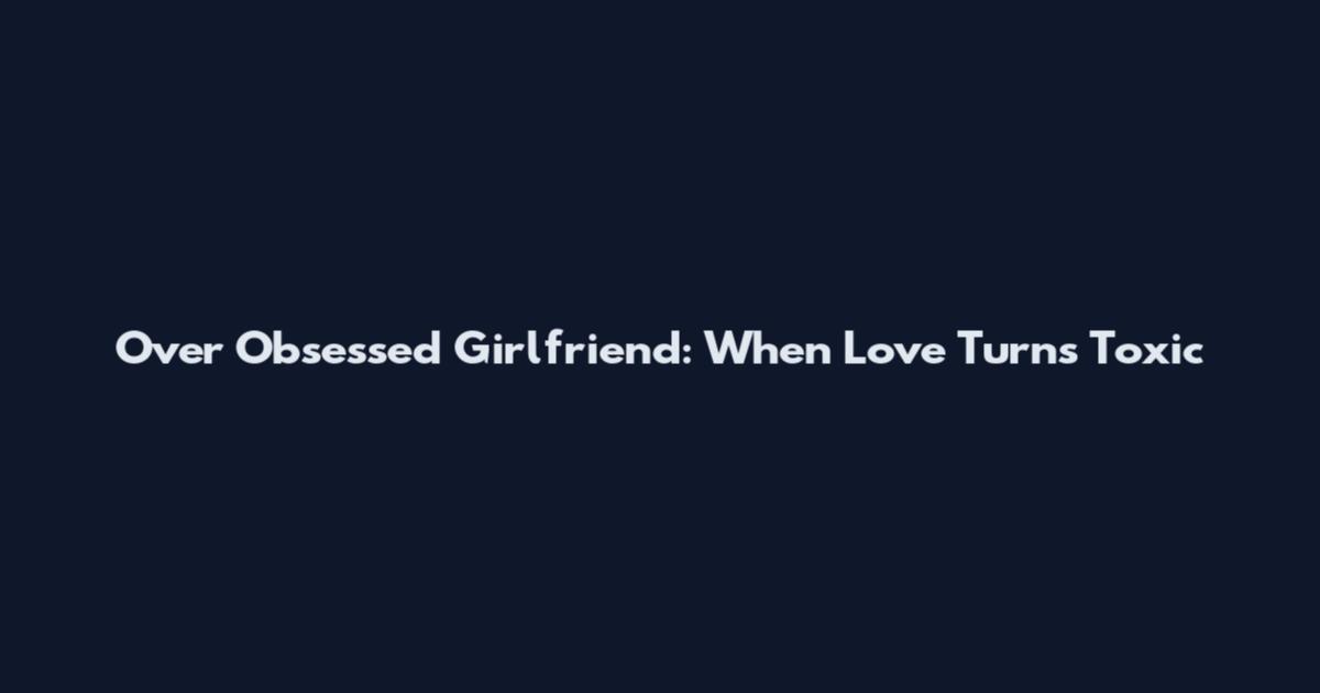 Over Obsessed Girlfriend: When Love Turns Toxic