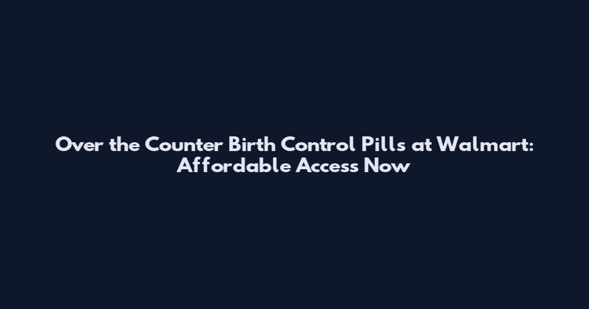 Over the Counter Birth Control Pills at Walmart: Affordable Access Now
