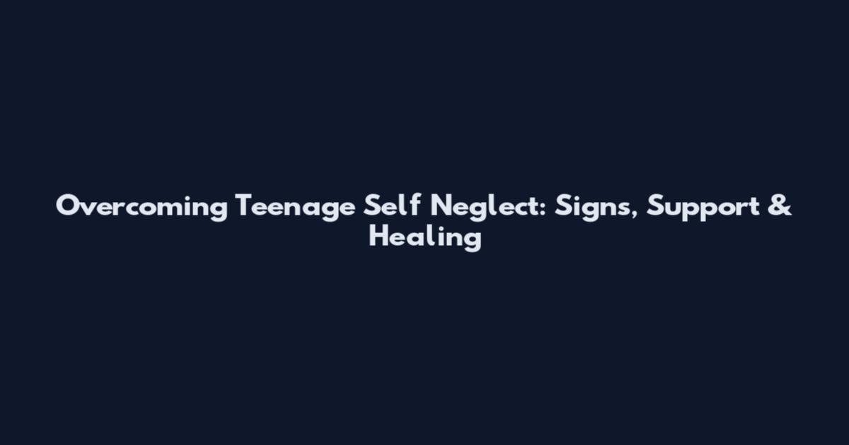 Overcoming Teenage Self Neglect: Signs, Support & Healing